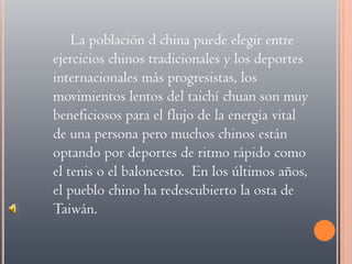 La población d china puede elegir entre ejercicios chinos tradicionales y los deportes internacionales más progresistas, los movimientos lentos del taichí chuan son muy beneficiosos para el flujo de la energía vital de una persona pero muchos chinos están optando por deportes de ritmo rápido como el tenis o el baloncesto.  En los últimos años, el pueblo chino ha redescubierto la osta de Taiwán.