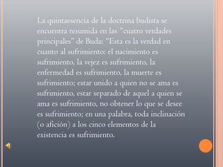 La quintaesencia de la doctrina budista se encuentra resumida en las “cuatro verdades principales” de Buda: “Esta es la verdad en cuanto al sufrimiento: el nacimiento es sufrimiento, la vejez es sufrimiento, la enfermedad es sufrimiento, la muerte es sufrimiento; estar unido a quien no se ama es sufrimiento, estar separado de aquel a quien se ama es sufrimiento, no obtener lo que se desee es sufrimiento; en una palabra, toda inclinación (o afición) a los cinco elementos de la existencia es sufrimiento. 