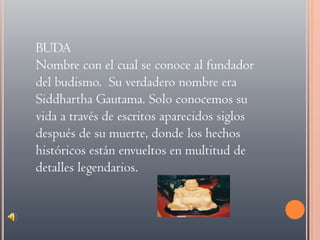 BUDANombre con el cual se conoce al fundador del budismo.  Su verdadero nombre era Siddhartha Gautama. Solo conocemos su vida a través de escritos aparecidos siglos después de su muerte, donde los hechos históricos están envueltos en multitud de detalles legendarios.