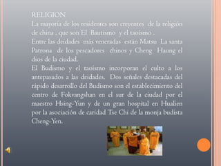 RELIGIONLa mayoría de los residentes son creyentes  de la religión  de china , que son El  Bautismo  y el taoísmo .Entre las deidades  más veneradas  están Matsu  La santa Patrona  de los pescadores  chinos y Cheng  Haung el dios de la ciudad.El Budismo y el taoísmo incorporan el culto a los antepasados a las deidades.  Dos señales destacadas del rápido desarrollo del Budismo son el establecimiento del centro de Fokvangshan en el sur de la ciudad por el maestro Hsing-Yun y de un gran hospital en Hualien por la asociación de caridad Tse Chi de la monja budista Cheng-Yen.