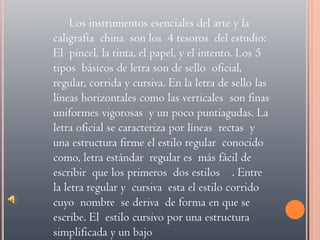 Los instrumentos esenciales del arte y la caligrafía  china  son los  4 tesoros  del estudio: El  pincel, la tinta, el papel, y el intento. Los 5 tipos  básicos de letra son de sello  oficial, regular, corrida y cursiva. En la letra de sello las líneas horizontales como las verticales  son finas uniformes vigorosas  y un poco puntiagudas. La letra oficial se caracteriza por líneas  rectas  y una estructura firme el estilo regular  conocido como, letra estándar  regular es  más fácil de escribir  que los primeros  dos estilos    . Entre  la letra regular y  cursiva  esta el estilo corrido cuyo  nombre  se deriva  de forma en que se escribe. El  estilo cursivo por una estructura simplificada y un bajo 