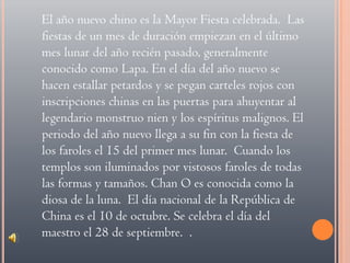 El año nuevo chino es la Mayor Fiesta celebrada.  Las fiestas de un mes de duración empiezan en el último mes lunar del año recién pasado, generalmente conocido como Lapa. En el día del año nuevo se hacen estallar petardos y se pegan carteles rojos con inscripciones chinas en las puertas para ahuyentar al legendario monstruo nien y los espíritus malignos. El periodo del año nuevo llega a su fin con la fiesta de los faroles el 15 del primer mes lunar.  Cuando los templos son iluminados por vistosos faroles de todas las formas y tamaños. Chan O es conocida como la diosa de la luna.  El día nacional de la República de China es el 10 de octubre. Se celebra el día del maestro el 28 de septiembre.  .  