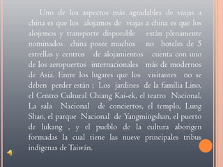 Uno de los aspectos más agradables de viajas a china es que los  alojamos de  viajas a china es que los alojemos y transporte disponible   están plenamente  nominados  china posee muchos   no  hoteles de 5 estrellas y centros   de alojamientos   cuenta con uno de los aeropuertos  internacionales   más de modernos  de Asia. Entre los lugares que los  visitantes  no se deben  perder están ;  Los  jardines  de la familia Lino, el Centro Cultural ChiangKai-ek, el teatro  Nacional, La sala  Nacional  de conciertos, el templo, LungShan, el parque  Nacional  de Yangmingshan, el puerto de lukang , y el pueblo de la cultura aborigen  formadas la cual tiene las nueve principales tribus indígenas de Taiwán.