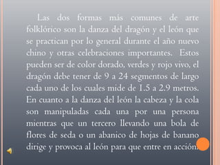 Las dos formas más comunes de arte folklórico son la danza del dragón y el león que se practican por lo general durante el año nuevo chino y otras celebraciones importantes.  Estos pueden ser de color dorado, verdes y rojo vivo, el dragón debe tener de 9 a 24 segmentos de largo cada uno de los cuales mide de 1.5 a 2.9 metros.  En cuanto a la danza del león la cabeza y la cola son manipuladas cada una por una persona mientras que un tercero llevando una bola de flores de seda o un abanico de hojas de banano dirige y provoca al león para que entre en acción.