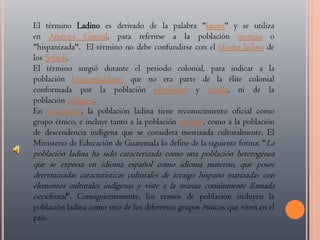 El término Ladino es derivado de la palabra "latino" y se utiliza en América Central, para referirse a la poblacíón mestiza o "hispanizada". El término no debe confundirse con el idioma ladino de los Sefardí.El término surgió durante el periodo colonial, para indicar a la población hispanohablante que no era parte de la élite colonial conformada por la población peninsular y criolla, ni de la población indígena. En Guatemala, la población ladina tiene reconocimiento oficial como grupo étnico, e incluye tanto a la población mestiza, como a la población de descendencia indígena que se considera mestizada culturalmente. El Ministerio de Educación de Guatemala lo define de la siguiente forma: "La población ladina ha sido caracterizada como una población heterogénea que se expresa en idioma español como idioma materno, que posee determinadas características culturales de arraigo hispano matizadas con elementos culturales indígenas y viste a la usanza comúnmente llamada occidental". Consiguientemente, los censos de población incluyen la población ladina como uno de los diferentes grupos étnicos que viven en el país.