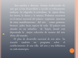  Son muchas y diversas  formas tradicionales de arte que se han desarrollado y crecido en refinamiento incluyen  la caligrafía, la porcelana,  la  ópera china, los títeres, la danza y la música. Podemos encontrar en el museo nacional del palacio  exquisitas  muestras de estas manifestaciones  del arte   como pinturas, bronces  jades, lacas, tapices de seda.  El palacio está situado en un suburbio  de Taipéi, donde está depositada la  mejor colección de tesoros del arte chino del mundo.El plan de desarrollo nacional de seis años  ha trazado también un programa sobre el establecimiento de una villa  del arte y una biblioteca en cada municipio.
