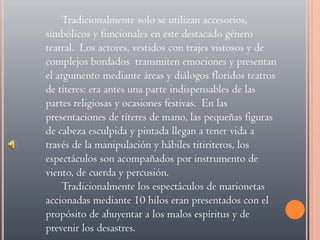 Tradicionalmente solo se utilizan accesorios, simbólicos y funcionales en este destacado género teatral.  Los actores, vestidos con trajes vistosos y de complejos bordados  transmiten emociones y presentan el argumento mediante áreas y diálogos floridos teatros de títeres: era antes una parte indispensables de las partes religiosas y ocasiones festivas.  En las presentaciones de títeres de mano, las pequeñas figuras de cabeza esculpida y pintada llegan a tener vida a través de la manipulación y hábiles titiriteros, los espectáculos son acompañados por instrumento de viento, de cuerda y percusión. Tradicionalmente los espectáculos de marionetas accionadas mediante 10 hilos eran presentados con el propósito de ahuyentar a los malos espíritus y de prevenir los desastres.