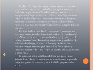 El placer  de viajar  a la cultura china es altamente  realzado  por la amplio  variedad de comida china que aquí  se encuentra  : Cada año  los gastrónomos de todo el mundo  viene de peregrinación a Taipéi  la meca de la cultura  china. Aquí encuentra todos los estilos de la cocida  china como: Szechwansa, shanghaisa , pequinesa , hunamesa , cantonesa y taiwanesa , cada uno de los varios estilos de la cocina china llega el nombre de la región donde se origino.En  toda la china  solo Taipéi  posee tantos restaurantes  que  representa  tantas  escuelas  diferentes de cocina . La comida estilo  szech Wanes  es picante  con su aso abundante ajo, jengibre, cebolla  china y pimientos rojos:  las comidas son picantes  y agridulces: Se utiliza mucho el trigo , el arroz  las frituras y  mariscos. Los  visitantes  pueden entre una gran variedad  de frutas  frescas y suculentas durante todo el año  como: El canistel, El lichi, El níspero la carambola .El paraíso de china  esta llamándole sea que quiera  usted disfruta de sus playas  o excelente cocina todo está aquí  esperando traiga un espíritu  de aventuras  y ni se le olvide  preparar un buen apetito.