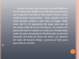 Las dos formas más comunes de arte folklórico son la danza del dragón y el león que se practican por lo general durante el año nuevo chino y otras celebraciones importantes.  Estos pueden ser de color dorado, verdes y rojo vivo, el dragón debe tener de 9 a 24 segmentos de largo cada uno de los cuales mide de 1.5 a 2.9 metros.  En cuanto a la danza del león la cabeza y la cola son manipuladas cada una por una persona mientras que un tercero llevando una bola de flores de seda o un abanico de hojas de banano dirige y provoca al león para que entre en acción.