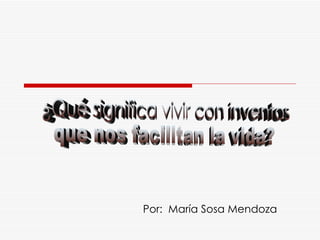 Por:  María Sosa Mendoza ¿Qué significa vivir con inventos que nos facilitan la vida? 