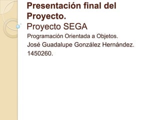 Presentación final del Proyecto.Proyecto SEGA Programación Orientada a Objetos. José Guadalupe González Hernández. 1450260. 