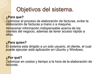 Objetivos del sistema.¿Para que?Optimizar el proceso de elaboración de facturas, evitar la elaboración de facturas a mano o a maquina. Almacenar información indispensable acerca de los clientes del negocio, ademas de tener acceso rápido a ellos.¿Para quien?El sistema esta dirigido a un solo usuario, el cliente, el cual puede ejecutar esta aplicación en Ubuntu y Windows.¿Por qué?Optimizar en costos y tiempo a la hora de la elaboración de facturas.