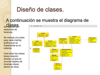 Diseño de clases.A continuación se muestra el diagrama de clases.Se reducen las relaciones de herencia.Se maneja una clase para cada interfaz grafica que se implementa en el sistema.Casi todas las clases tienen relación directa, ya que se invocan objetos de diversas clases dentro de otras.
