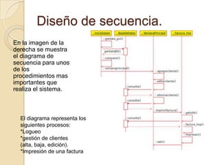 Diseño de secuencia.En la imagen de la derecha se muestra el diagrama de secuencia para unos de los procedimientos mas importantes que realiza el sistema.El diagrama representa los siguientes procesos:*Logueo*gestión de clientes (alta, baja, edición).*Impresión de una factura