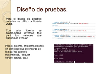 Diseño de pruebas.Para el diseño de pruebas unitarias se utilizo la librería JUnit.Con esta librería se programaron diversos test para los métodos que queríamos evaluar.Para el sistema, enfocamos los test en el método que se encarga de realizar los cálculos matemáticos, (calcular cargos, totales, etc.).