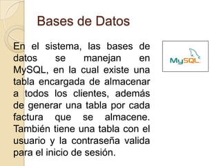 Bases de DatosEn el sistema, las bases de datos se manejan en MySQL, en la cual existe una tabla encargada de almacenar a todos los clientes, además de generar una tabla por cada factura que se almacene. También tiene una tabla con el usuario y la contraseña valida para el inicio de sesión.