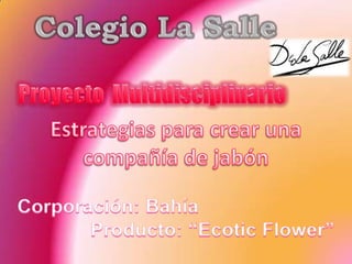 Colegio La Salle Proyecto  Multidisciplinario Estrategias para crear una  compañía de jabón Corporación: Bahía Producto: “EcoticFlower” 