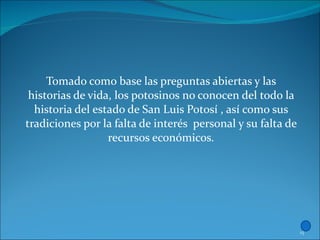 Tomado como base las preguntas abiertas y las historias de vida, los potosinos no conocen del todo la historia del estado de San Luis Potosí , así como sus tradiciones por la falta de interés  personal y su falta de recursos económicos. 