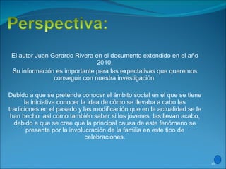 El autor Juan Gerardo Rivera en el documento extendido en el año 2010. Su información es importante para las expectativas que queremos conseguir con nuestra investigación.   Debido a que se pretende conocer el ámbito social en el que se tiene la iniciativa conocer la idea de cómo se llevaba a cabo las tradiciones en el pasado y las modificación que en la actualidad se le han hecho  así como también saber si los jóvenes  las llevan acabo, debido a que se cree que la principal causa de este fenómeno se presenta por la involucración de la familia en este tipo de celebraciones.   