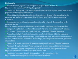 Bibliografía: Breve historia del papel . (1991). Recuperado el 27 de marzo de 2011, de http://www.iconio.com/ABCD/B/pdf/papel.pdf Danzas . (23 de mayo de 1992). Recuperado el 27 de marzo de 2011, de http://www.uv.mx/popularte/esp/scriptphp.php?sid=602 Educar Chile Portal de la educación . (10 de septiembre de 2007). Recuperado el 27 de marzo de 2011, de http://www.educarchile.cl/Portal.Base/Web/VerContenido.aspx?ID=136628 El amaranto, una opción variable de alimentó y cultivo . (2001). Recuperado el 27 de marzo de 2011, de http://www.cucba.udg.mx/sitiosinteres/coaxican/plts_mex/amaranto/amaranto.htm Enrique, M. (1986).  San Luis Potosí Textos de la Historia.  México: Editorial Mexicana. P.f., V. (1984).  Historia de San Luis Potosí.  San Luis Potosí: Editorial Mexicana. Potosí, G. d. (1984).  Guías turísticas de San Luis Potosí.  México: Editorial Mexicana. Procesión del silencio, tradición de fe  . (01 de febrero de 2010). Recuperado el 27 de marzo de 20011, de Semana sata en San Luis Potosí: http://www.lugaresdemexico.com/procesion-silencio.html. Pública, S. d. (1986).  Cuaderno de Información Regional.  México: Editorial Mexicana. Pública, S. d. (1980).  San Luis Potosí Monografía Estatal.  México: Editorial Mexicana. San Luis Potosí  . (1996). Recuperado el 27 de marzo de 2001, de Región Huasteca : http://www.folklorico.com/danzas/varitas/varitas.html Tradiciones Mexicanas . (1998). Recuperado el 27 de marzo de 2011, de http://html.rincondelvago.com/tradiciones-mexicanas.html . 