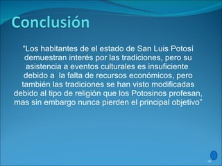 “ Los habitantes de el estado de San Luis Potosí demuestran interés por las tradiciones, pero su asistencia a eventos culturales es insuficiente  debido a  la falta de recursos económicos, pero también las tradiciones se han visto modificadas debido al tipo de religión que los Potosinos profesan, mas sin embargo nunca pierden el principal objetivo” 