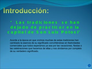 “  Las tradiciones  se han dejado de practicar en la capital de San Luis Potosí” Acorde a la época en que vivimos muchas de estas tradiciones han cambiado la esencia de su significado convirtiéndose en festividades comerciales que todos esperamos ya sea por las vacaciones, fiestas o las celebraciones que hacemos de ellas y nos olvidamos por completo de su verdadero significado. 