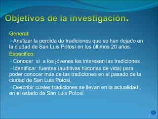 General: Analizar la perdida de tradiciones que se han dejado en la ciudad de San Luis Potosí en los últimos 20 años. Especifico: Conocer  si  a los jóvenes les interesan las tradiciones . Identificar  fuentes (auditivas historias de vida) para poder conocer más de las tradiciones en el pasado de la ciudad de San Luis Potosí. Describir cuales tradiciones se llevan en la actualidad , en el estado de San Luis Potosí. 