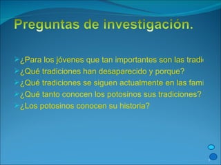 ¿Para los jóvenes que tan importantes son las tradiciones? ¿Qué tradiciones han desaparecido y porque? ¿Qué tradiciones se siguen actualmente en las familias potosinas? ¿Qué tanto conocen los potosinos sus tradiciones? ¿Los potosinos conocen su historia? 