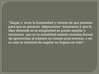 “ Llegar a  tocar la humanidad y valores de una persona para que se generen  disponentes  voluntarios y que la idea obtenida en la antigüedad se pueda ampliar y reconocer  que en la actualidad existen variadas formas de aprovechar al máximo un cuerpo post-mortem, o en su caso la voluntad de regalar un órgano en vida”.  