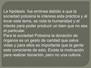 ¿Donarías un órgano?FrecuenciaPorcentajeSiVálidos26684.2No5015.8Total316100.0¿Donarías un órgano?1008060Porcentaje40200NoSip6¿Existe una cultura de donación de órganos en San Luis Potosí?De acuerdo con las encuestas realizadas las personas están de acuerdo, solo que por falta de conocimiento no saben como proceder.