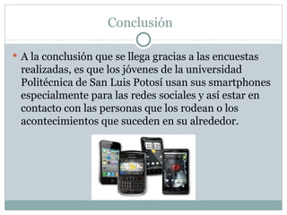 Conclusión  A la conclusión que se llega gracias a las encuestas realizadas, es que los jóvenes de la universidad Politécnica de San Luis Potosí usan sus smartphones especialmente para las redes sociales y así estar en contacto con las personas que los rodean o los acontecimientos que suceden en su alrededor. 
