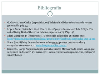 Bibliografía  G. García Juan Carlos (especial 2007) Telefonía México solucionas de tercera generación pág. 55  Lopez Aura (Diciembre 2010  Enero 2011) “play redes socials” Life 8 Style The out of living Best of the 2010 Edición especial no 75  Pág. 136 Nieto Campean P. (febrero 2011) Tecnología Telefónica 26-marzo-2011  http://mexico.cnn.com/tecnologia/2011/02/19/facebook-aprovecha-que-la-mayoria-no-usa-telefonos-inteligentes Sin a. (2008) blog de moviles.com.ar los  smart  phones que se venden y categorias 16-marzo-2011  www.blogdemoviles.com.ar Suarez G.  Jorge Alejandro (abril 2009) celulares México "todo sobre los sp que se venden en México" 23-marzo-2011 celularesmexico.blogsome.com/category/smartphones 