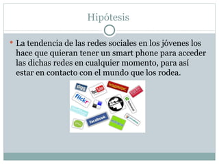 Hipótesis  La tendencia de las redes sociales en los jóvenes los hace que quieran tener un smart phone para acceder las dichas redes en cualquier momento, para así estar en contacto con el mundo que los rodea. 