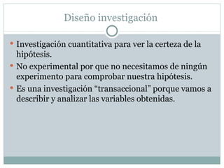 Diseño investigación  Investigación cuantitativa para ver la certeza de la hipótesis. No experimental por que no necesitamos de ningún experimento para comprobar nuestra hipótesis. Es una investigación “transaccional” porque vamos a describir y analizar las variables obtenidas. 