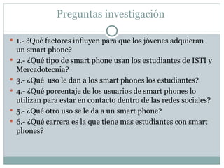 Preguntas investigación  1.- ¿Qué factores influyen para que los jóvenes adquieran un smart phone? 2.- ¿Qué tipo de smart phone usan los estudiantes de ISTI y Mercadotecnia? 3.- ¿Qué  uso le dan a los smart phones los estudiantes? 4.- ¿Qué porcentaje de los usuarios de smart phones lo utilizan para estar en contacto dentro de las redes sociales? 5.- ¿Qué otro uso se le da a un smart phone? 6.- ¿Qué carrera es la que tiene mas estudiantes con smart phones? 