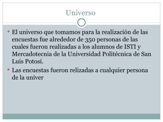 Universo  El universo que tomamos para la realización de las encuestas fue alrededor de 350 personas de las cuales fueron realizadas a los alumnos de ISTI y Mercadotecnia de la Universidad Politécnica de San Luis Potosí. Las encuestas fueron relizadas a cualquier persona de la univer 