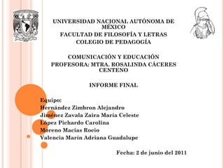 UNIVERSIDAD NACIONAL AUTÓNOMA DE MÉXICO FACULTAD DE FILOSOFÍA Y LETRAS COLEGIO DE PEDAGOGÍA   COMUNICACIÓN Y EDUCACIÓN PROFESORA: MTRA. ROSALINDA CÁCERES CENTENO   INFORME FINAL Equipo: Hernández Zimbron Alejandro Jiménez Zavala Zaira María Celeste López Pichardo Carolina Moreno Macias Rocio Valencia Marín Adriana Guadalupe   Fecha: 2 de junio del 2011 