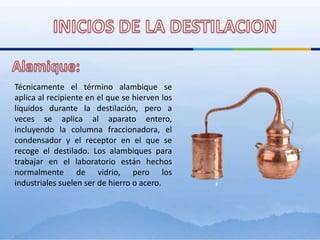 INICIOS DE LA DESTILACIONAlamique:Técnicamente el término alambique se aplica al recipiente en el que se hierven los líquidos durante la destilación, pero a veces se aplica al aparato entero, incluyendo la columna fraccionadora, el condensador y el receptor en el que se recoge el destilado. Los alambiques para trabajar en el laboratorio están hechos normalmente de vidrio, pero los industriales suelen ser de hierro o acero. 