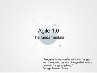 Agile 1.0 The fundamentals “ Progress is impossible without change; and those who cannot change their minds cannot change anything.” George Bernard Shaw 