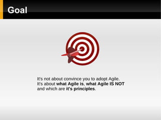 Goal It's not about convince you to adopt Agile. It's about  what Agile is ,  what Agile IS NOT   and which are  it's principles . 