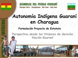 Autonomía Indígena Guaraní
       en Charagua
    Formulación Proyecto de Estatuto

Perspectiva desde los titulares de derecho
             Nación Guaraní



              La Paz, septiembre de 2011
 