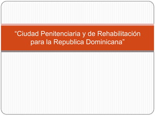 “Ciudad Penitenciaria y de Rehabilitación
     para la Republica Dominicana”
 