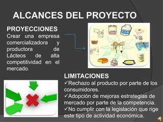 ALCANCES DEL PROYECTO
PROYECCIONES
Crear una empresa
comercializadora    y
productora        de
Lácteos     de   alta
competitividad en el
mercado.
                        LIMITACIONES
                        Rechazo al producto por parte de los
                        consumidores.
                        Adopción de mejoras estrategias de
                        mercado por parte de la competencia.
                        No cumplir con la legislación que rige
                        este tipo de actividad económica.
 
