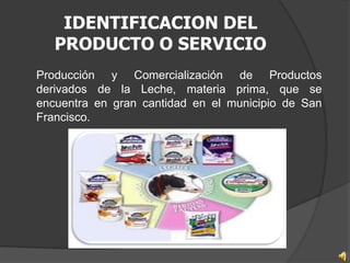 IDENTIFICACION DEL
   PRODUCTO O SERVICIO
Producción y Comercialización de Productos
derivados de la Leche, materia prima, que se
encuentra en gran cantidad en el municipio de San
Francisco.
 