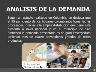 ANALISIS DE LA DEMANDA
Según un estudio realizado en Colombia, se destaca que
el 95 por ciento de los hogares colombianos toma leches
procesadas, gracias a la amplia distribución que tiene este
alimento a nivel nacional y en el municipio de San
Francisco la demanda presentada es de gran envergadura
teniendo mas de cuatro proveedores grandes de estos
productos
 