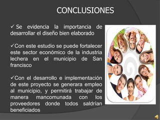 CONCLUSIONES
 Se evidencia la importancia de
desarrollar el diseño bien elaborado

Con este estudio se puede fortalecer
este sector económico de la industria
lechera en el municipio de San
francisco

Con el desarrollo e implementación
de este proyecto se generara empleo
al municipio, y permitirá trabajar de
manera mancomunada con los
proveedores donde todos saldrían
beneficiados
 