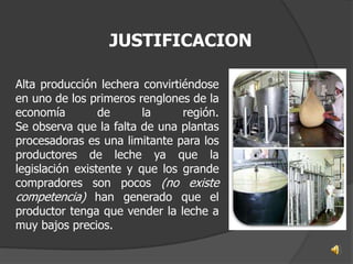 JUSTIFICACION

Alta producción lechera convirtiéndose
en uno de los primeros renglones de la
economía         de      la     región.
Se observa que la falta de una plantas
procesadoras es una limitante para los
productores de leche ya que la
legislación existente y que los grande
compradores son pocos (no existe
competencia) han generado que el
productor tenga que vender la leche a
muy bajos precios.
 