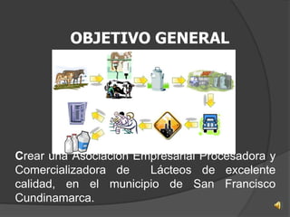 OBJETIVO GENERAL




Crear una Asociación Empresarial Procesadora y
Comercializadora de    Lácteos de excelente
calidad, en el municipio de San Francisco
Cundinamarca.
 