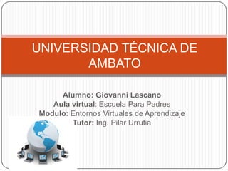 UNIVERSIDAD TÉCNICA DE
       AMBATO

     Alumno: Giovanni Lascano
   Aula virtual: Escuela Para Padres
Modulo: Entornos Virtuales de Aprendizaje
        Tutor: Ing. Pilar Urrutia
 
