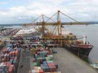    Buenaventura, Hoy ciudad y puerto marítimo mas importante sobre el
    Océano Pacifico Colombiano, esta a una distancia de 142 Km. por carretera de la
    ciudad de Santiago de Cali, Capital del Valle del Cauca.
 